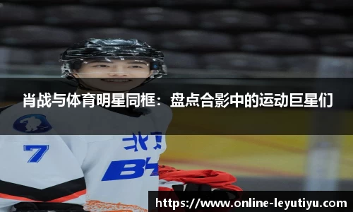 肖战与体育明星同框：盘点合影中的运动巨星们