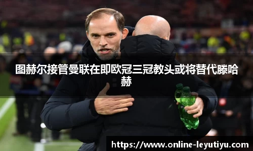 图赫尔接管曼联在即欧冠三冠教头或将替代滕哈赫